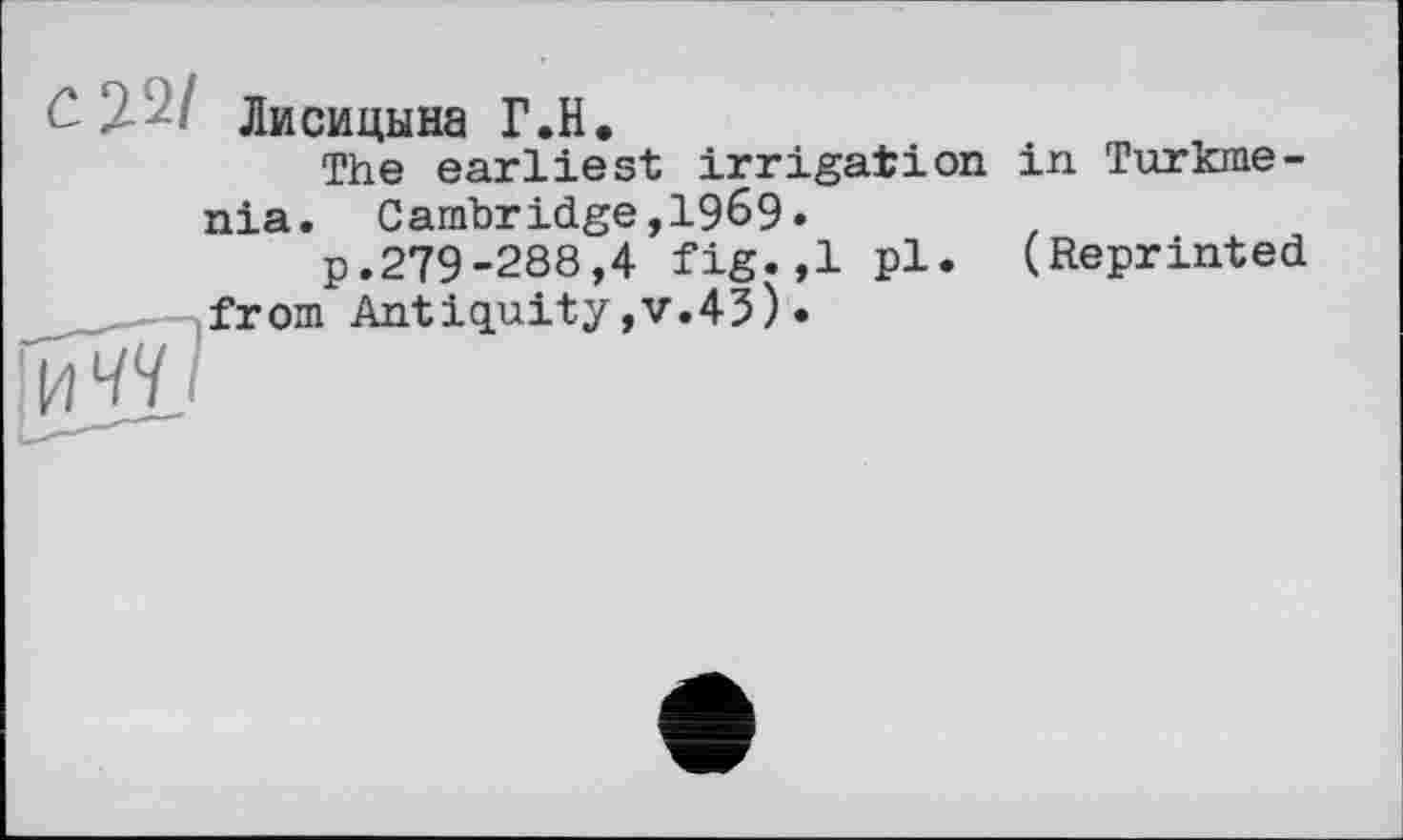 ﻿Лисицына Г.H.
The earliest irrigation in Turkmenia. Cambridge,1969.
p.279-288,4 fig.,1 pl- (Reprinted from Antiquity,v.43)•
